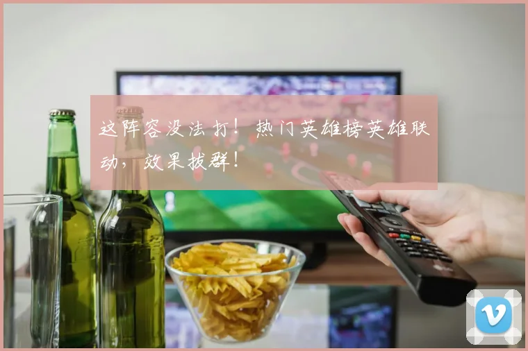 这阵容没法打！热门英雄榜英雄联动，效果拔群！