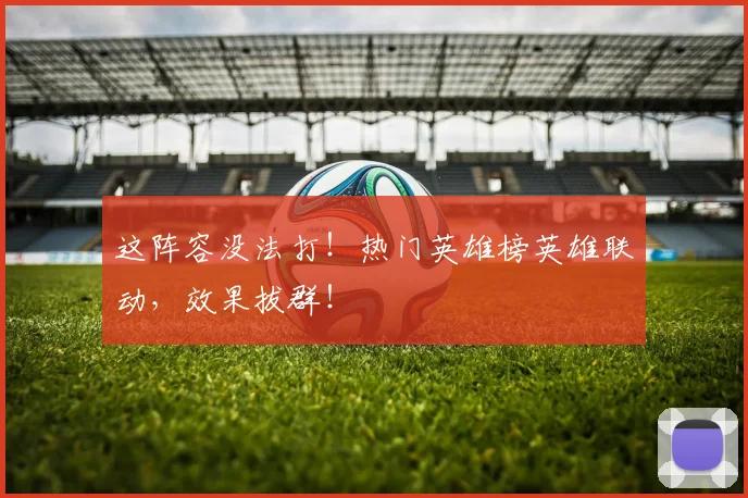 这阵容没法打！热门英雄榜英雄联动，效果拔群！