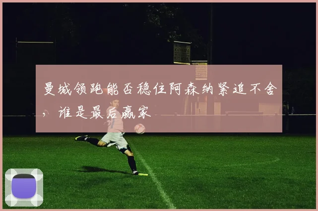 曼城领跑能否稳住阿森纳紧追不舍，谁是最后赢家
