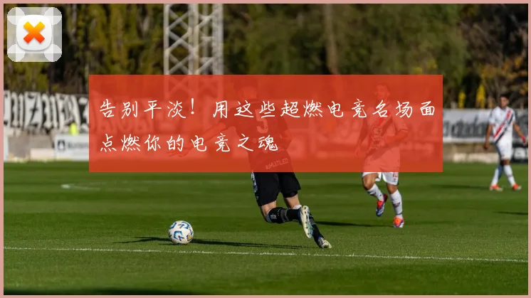 告别平淡！用这些超燃电竞名场面点燃你的电竞之魂