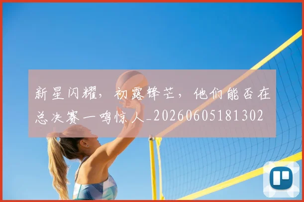 新星闪耀，初露锋芒，他们能否在总决赛一鸣惊人_20260605181302