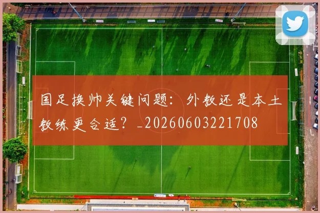 国足换帅关键问题：外教还是本土教练更合适？_20260603221708