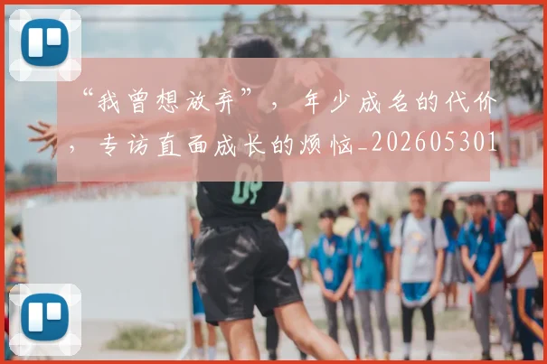 “我曾想放弃”，年少成名的代价，专访直面成长的烦恼_20260530143959