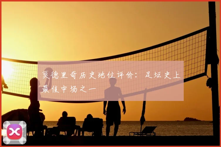 莫德里奇历史地位评价：足坛史上最佳中场之一