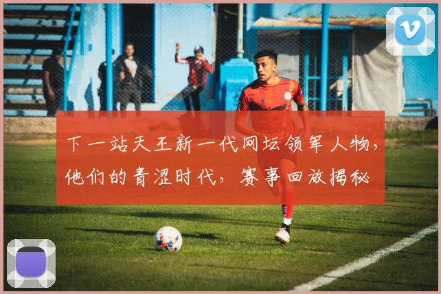 下一站天王新一代网坛领军人物，他们的青涩时代，赛事回放揭秘
