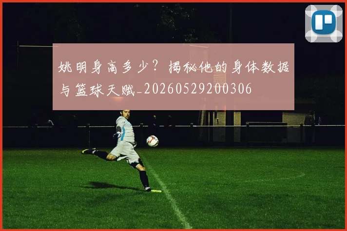 姚明身高多少？揭秘他的身体数据与篮球天赋_20260529200306