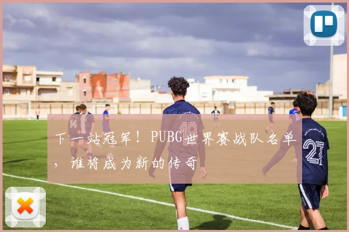下一站冠军！PUBG世界赛战队名单，谁将成为新的传奇