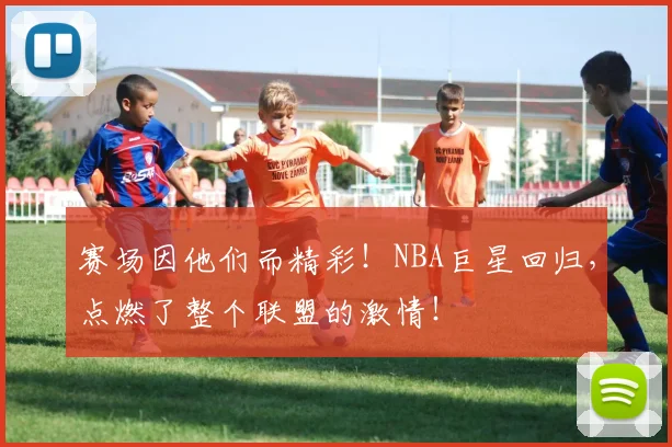 赛场因他们而精彩！NBA巨星回归，点燃了整个联盟的激情！