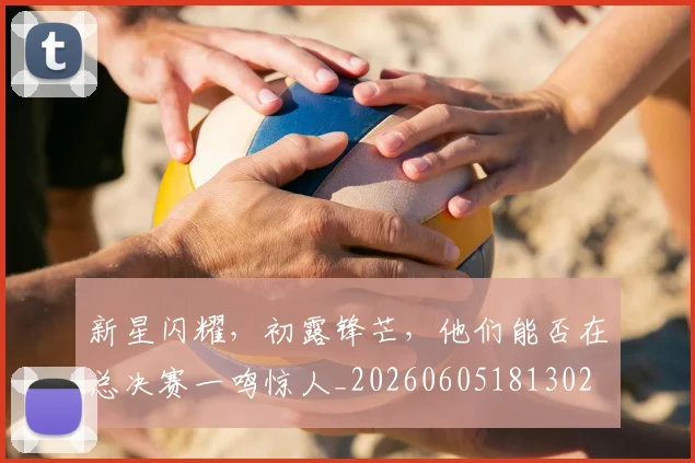 新星闪耀，初露锋芒，他们能否在总决赛一鸣惊人_20260605181302