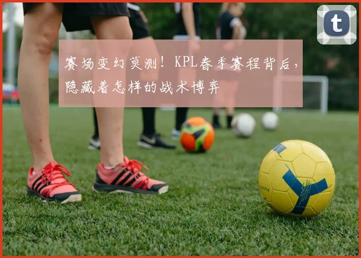 赛场变幻莫测！KPL春季赛程背后，隐藏着怎样的战术博弈