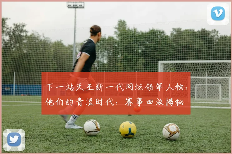 下一站天王新一代网坛领军人物，他们的青涩时代，赛事回放揭秘